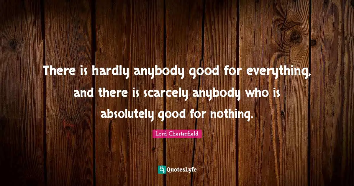There is hardly anybody good for everything, and there is scarcely anybody who is absolutely good for nothing.