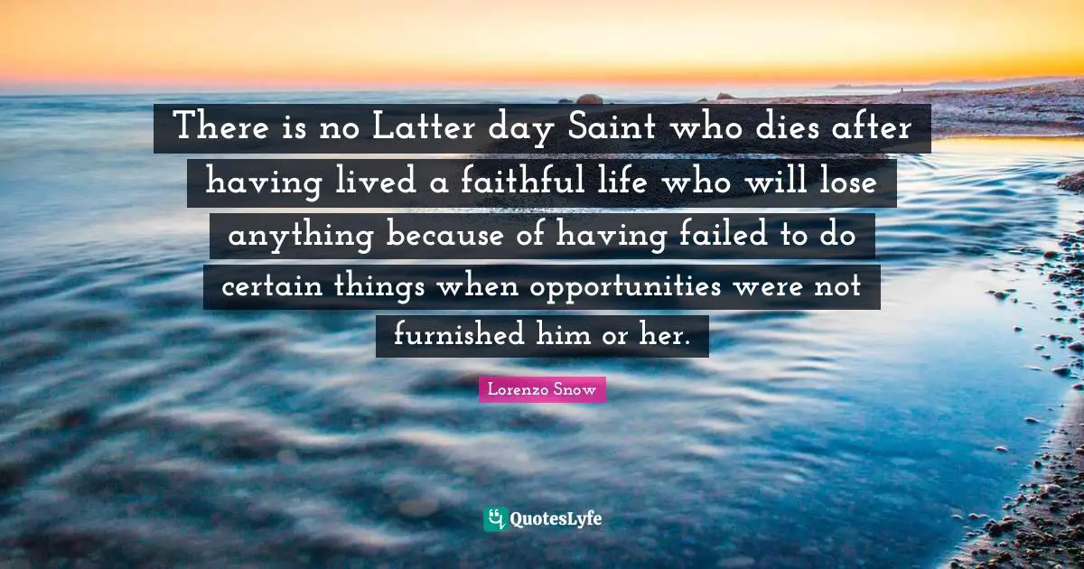 There is no Latter day Saint who dies after having lived a faithful life who will lose anything because of having failed to do certain things when opportunities were not furnished him or her.