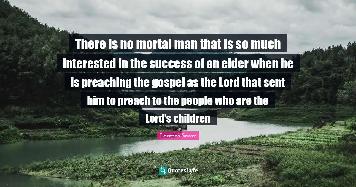 There is no mortal man that is so much interested in the success of an elder when he is preaching the gospel as the Lord that sent him to preach to the people who are the Lord's children