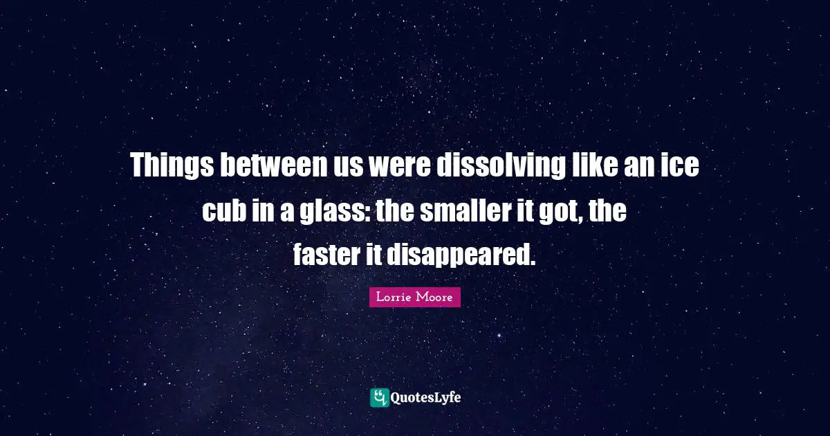 Things between us were dissolving like an ice cub in a glass: the smaller it got, the faster it disappeared.