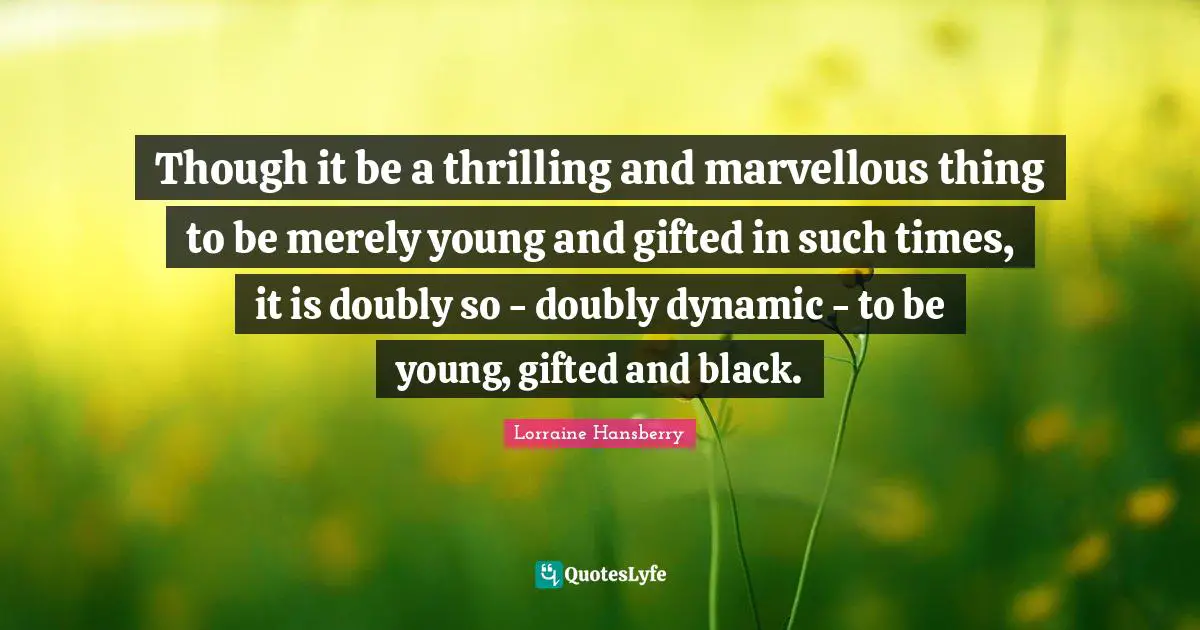 Though it be a thrilling and marvellous thing to be merely young and gifted in such times, it is doubly so - doubly dynamic - to be young, gifted and black.