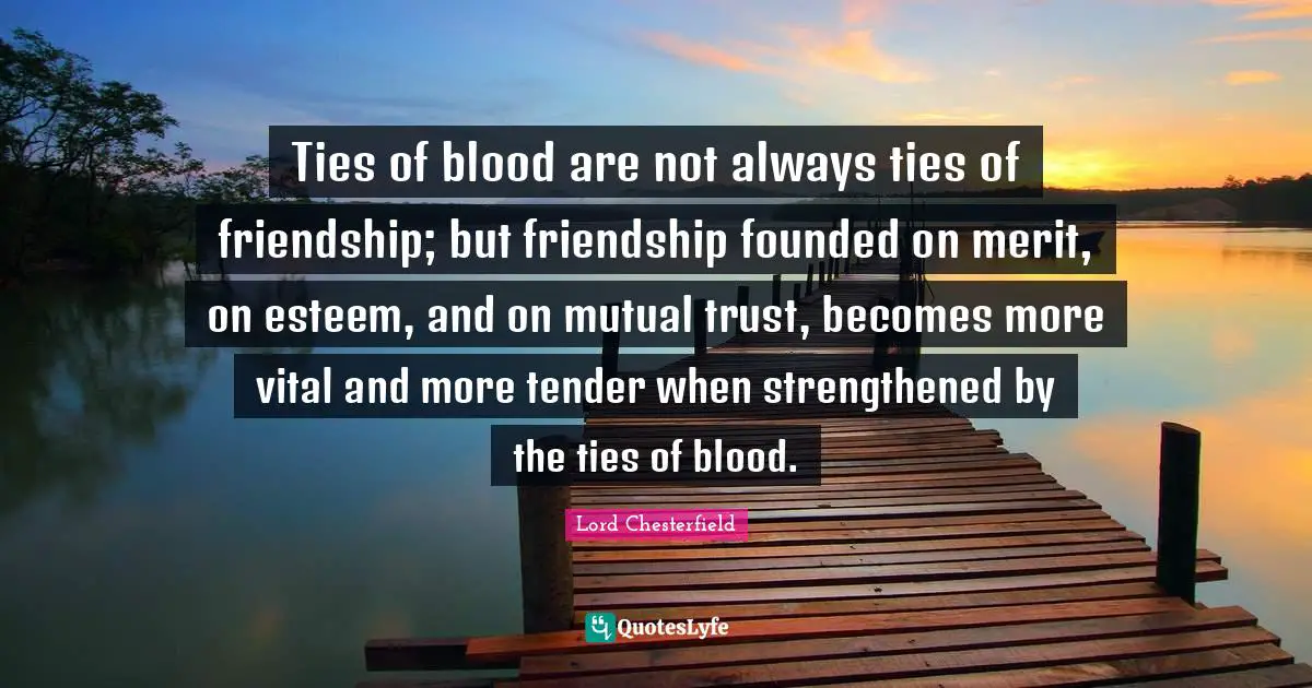 Ties of blood are not always ties of friendship; but friendship founded on merit, on esteem, and on mutual trust, becomes more vital and more tender when strengthened by the ties of blood.