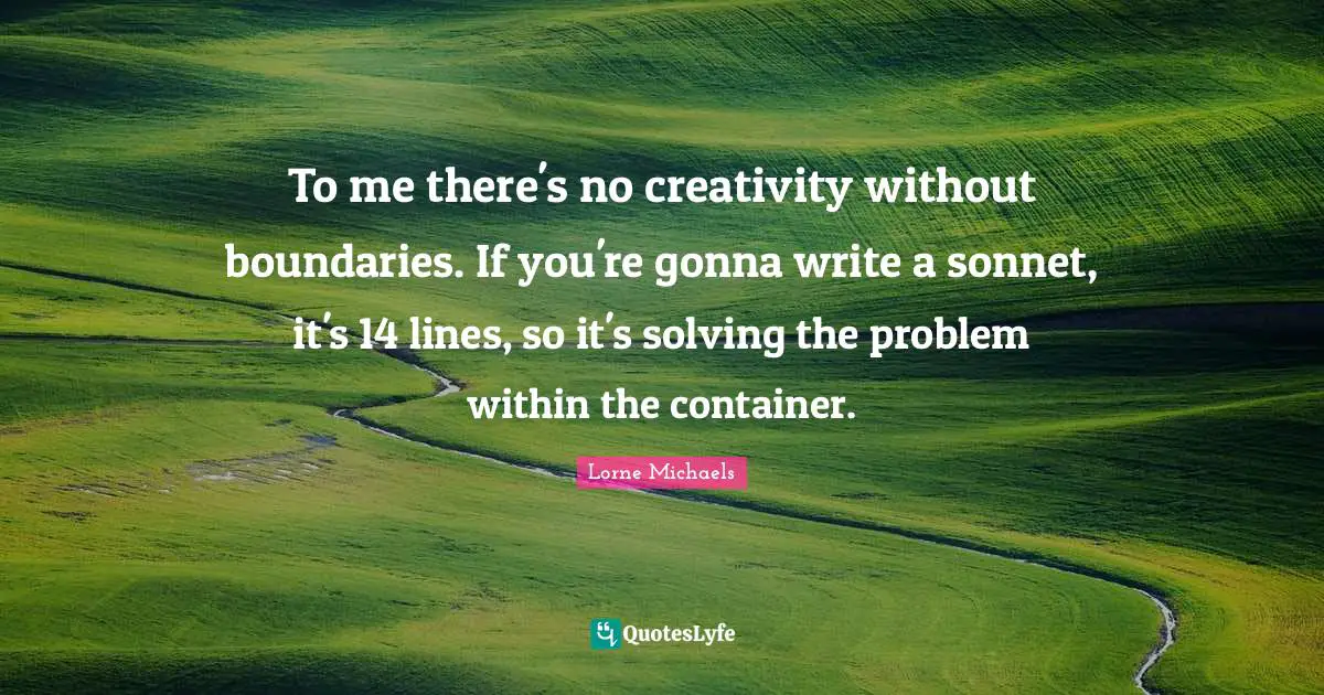 To me there's no creativity without boundaries. If you're gonna write a sonnet, it's 14 lines, so it's solving the problem within the container.