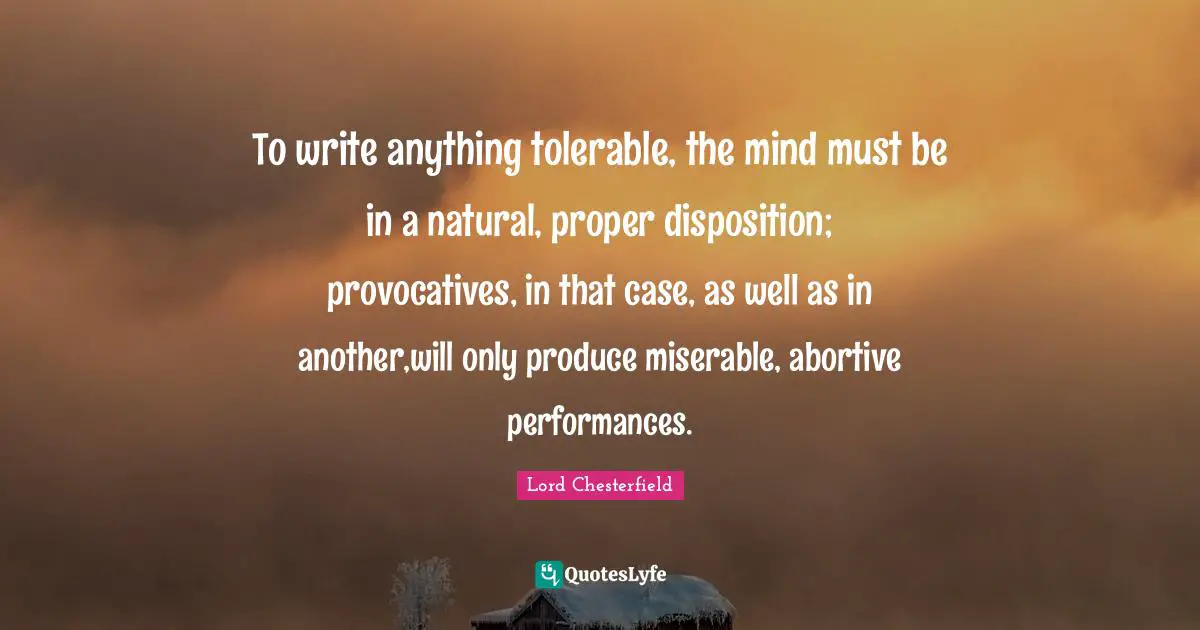 To write anything tolerable, the mind must be in a natural, proper disposition; provocatives, in that case, as well as in another,will only produce miserable, abortive performances.