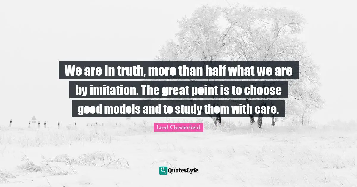 We are in truth, more than half what we are by imitation. The great point is to choose good models and to study them with care.