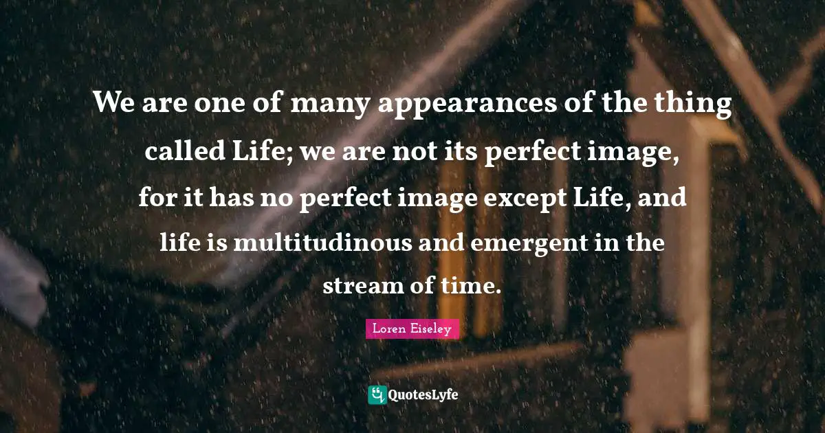 We are one of many appearances of the thing called Life; we are not its perfect image, for it has no perfect image except Life, and life is multitudinous and emergent in the stream of time.