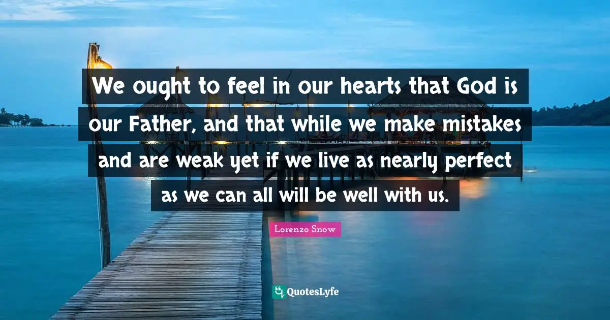 We ought to feel in our hearts that God is our Father, and that while we make mistakes and are weak yet if we live as nearly perfect as we can all will be well with us.
