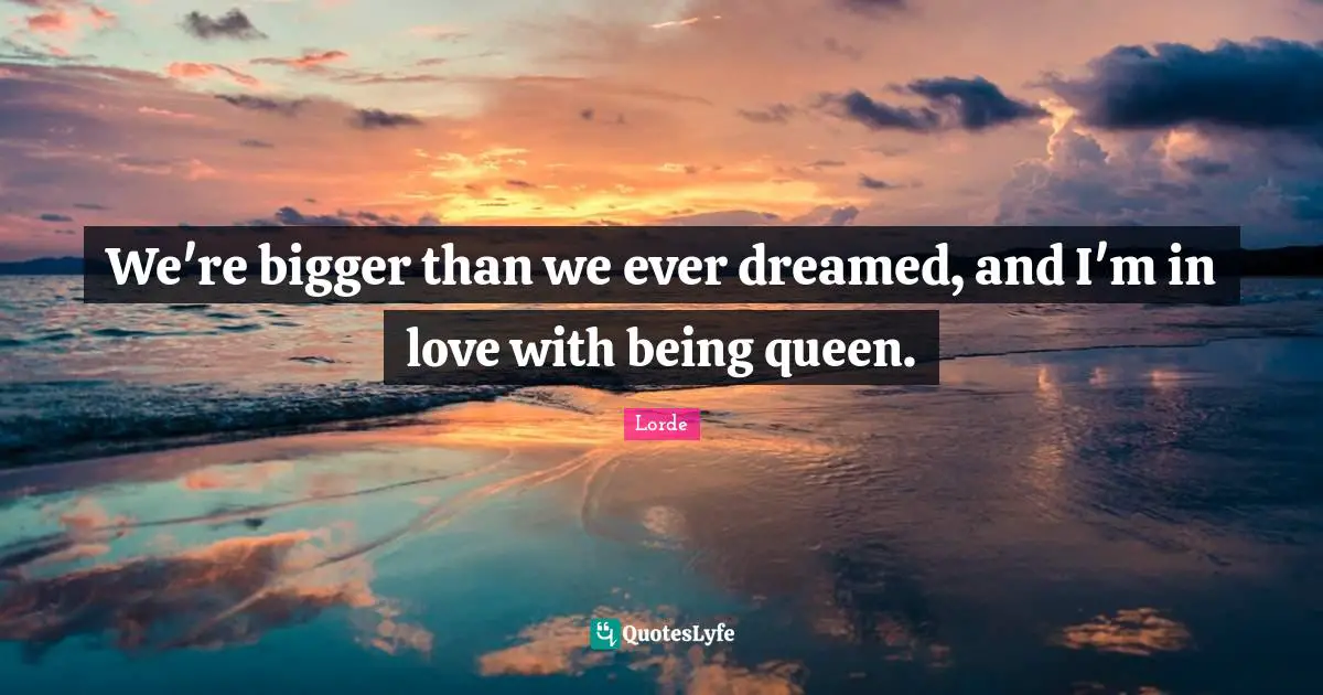We're bigger than we ever dreamed, and I'm in love with being queen.