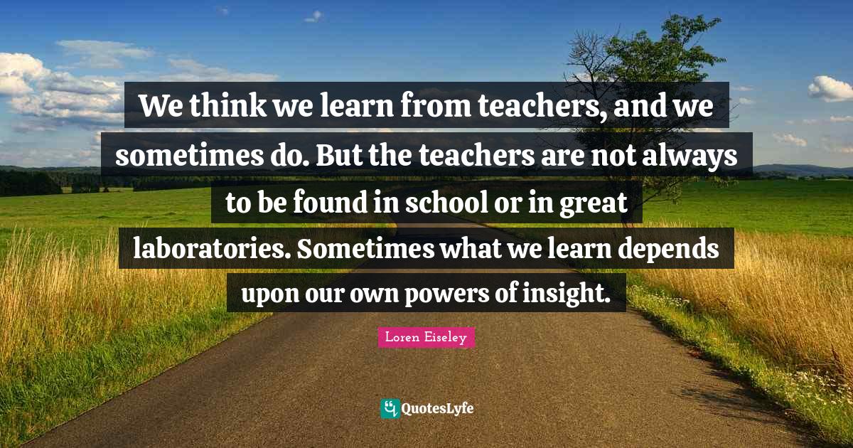 We think we learn from teachers, and we sometimes do. But the teachers are not always to be found in school or in great laboratories. Sometimes what we learn depends upon our own powers of insight.