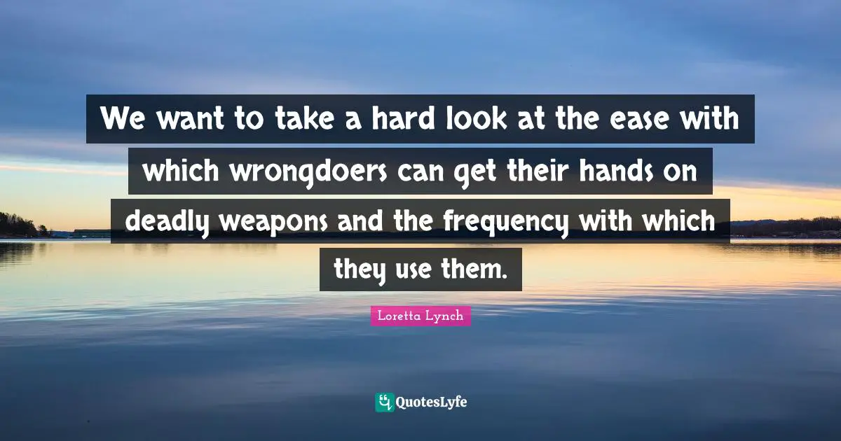 We want to take a hard look at the ease with which wrongdoers can get their hands on deadly weapons and the frequency with which they use them.