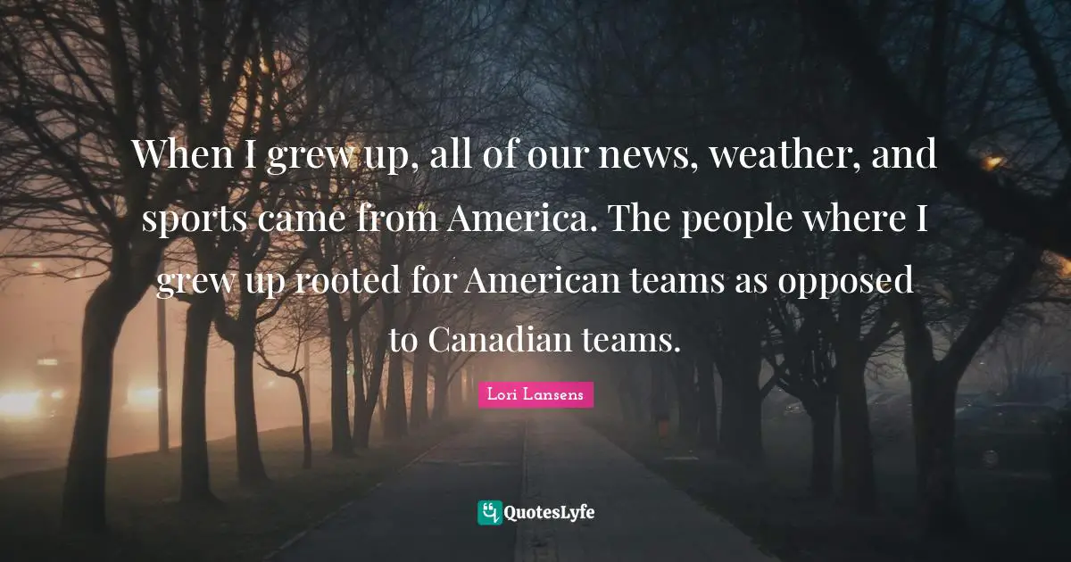 When I grew up, all of our news, weather, and sports came from America. The people where I grew up rooted for American teams as opposed to Canadian teams.