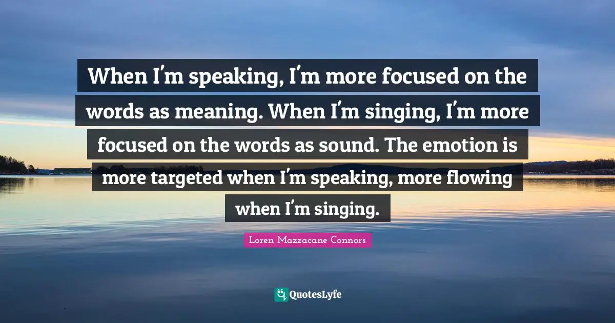 When I'm speaking, I'm more focused on the words as meaning. When I'm singing, I'm more focused on the words as sound. The emotion is more targeted when I'm speaking, more flowing when I'm singing.