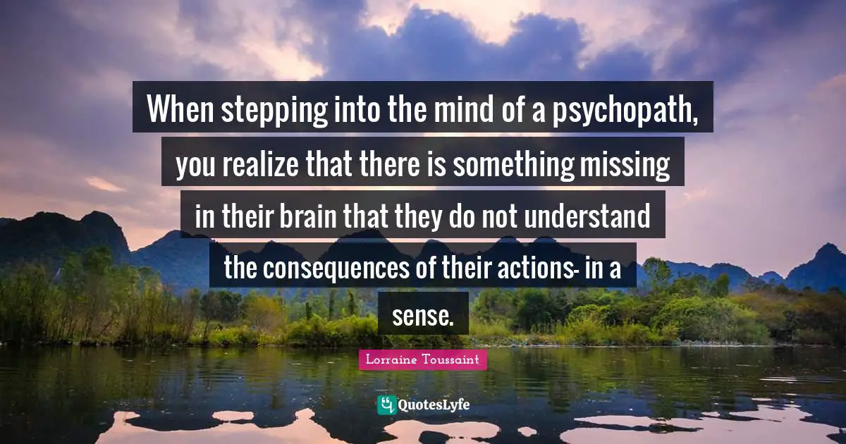 When stepping into the mind of a psychopath, you realize that there is something missing in their brain that they do not understand the consequences of their actions- in a sense.