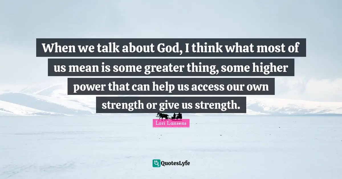 When we talk about God, I think what most of us mean is some greater thing, some higher power that can help us access our own strength or give us strength.