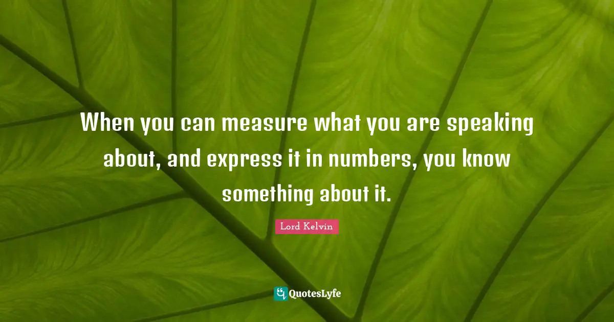 Lord Kelvin Quotes: "When you can measure what you are speaking about, and express it in numbers, you know something about it."