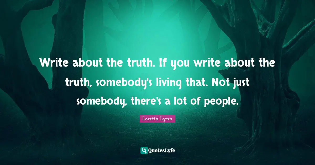 Write about the truth. If you write about the truth, somebody's living that. Not just somebody, there's a lot of people.
