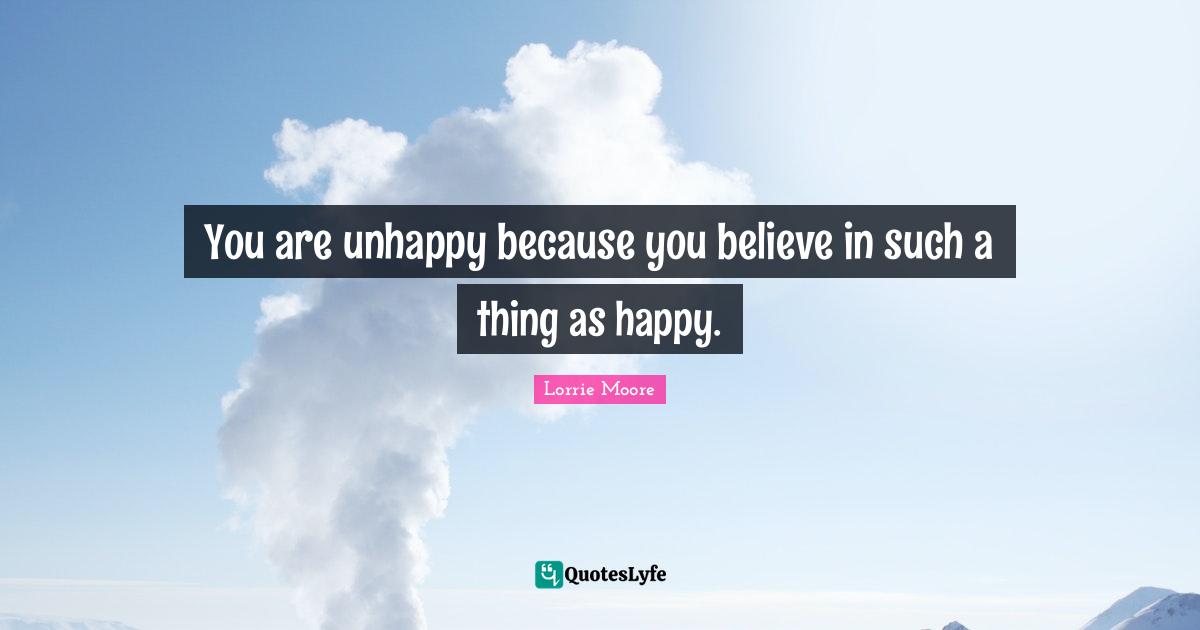 Lorrie Moore Quotes: "You are unhappy because you believe in such a thing as happy."