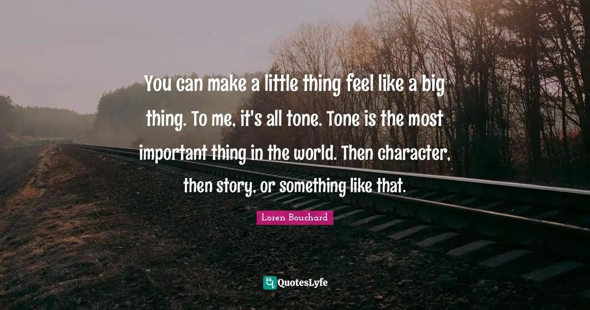 You can make a little thing feel like a big thing. To me, it's all tone. Tone is the most important thing in the world. Then character, then story, or something like that.