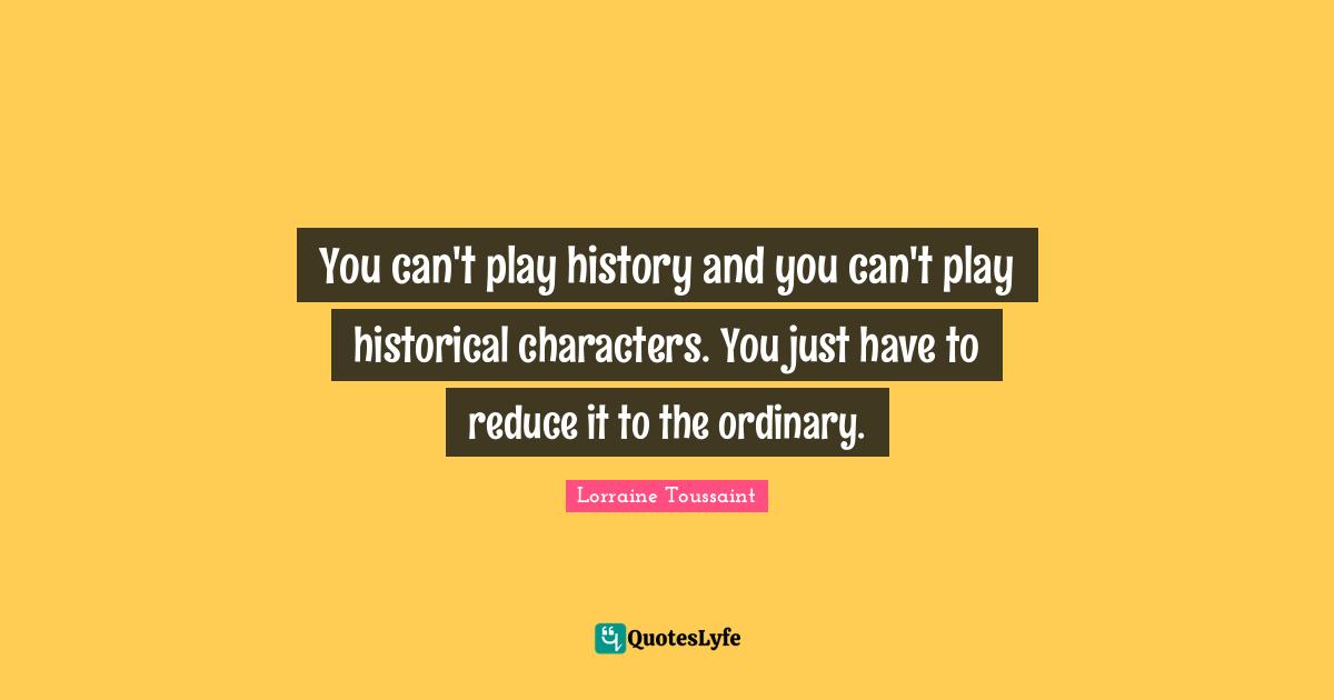You can't play history and you can't play historical characters. You just have to reduce it to the ordinary.