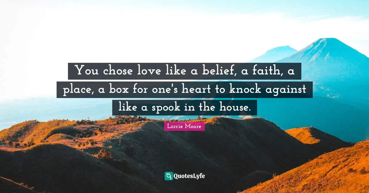 Lorrie Moore Quotes: "You chose love like a belief, a faith, a place, a box for one's heart to knock against like a spook in the house."