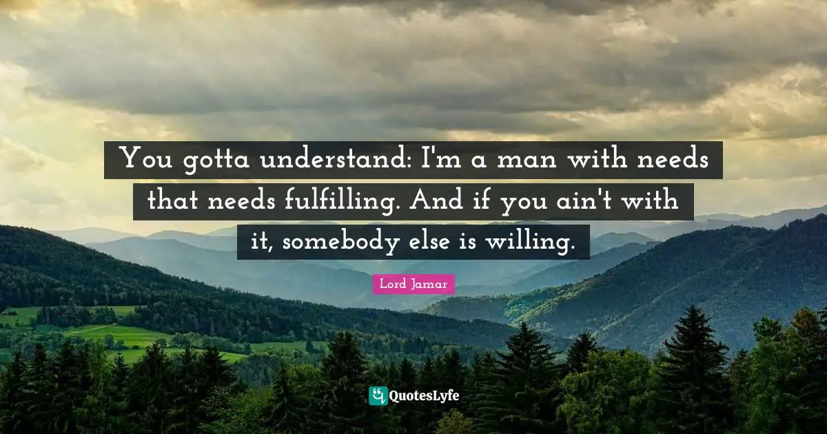 You gotta understand: I'm a man with needs that needs fulfilling. And if you ain't with it, somebody else is willing.