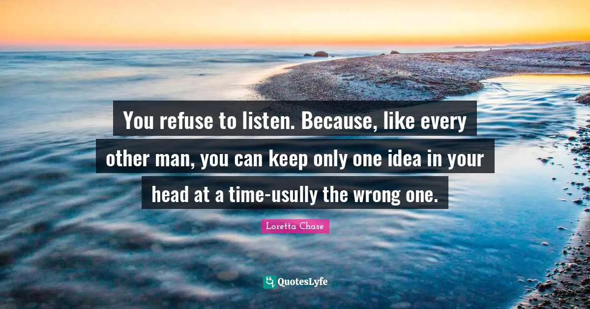 You refuse to listen. Because, like every other man, you can keep only one idea in your head at a time-usully the wrong one.