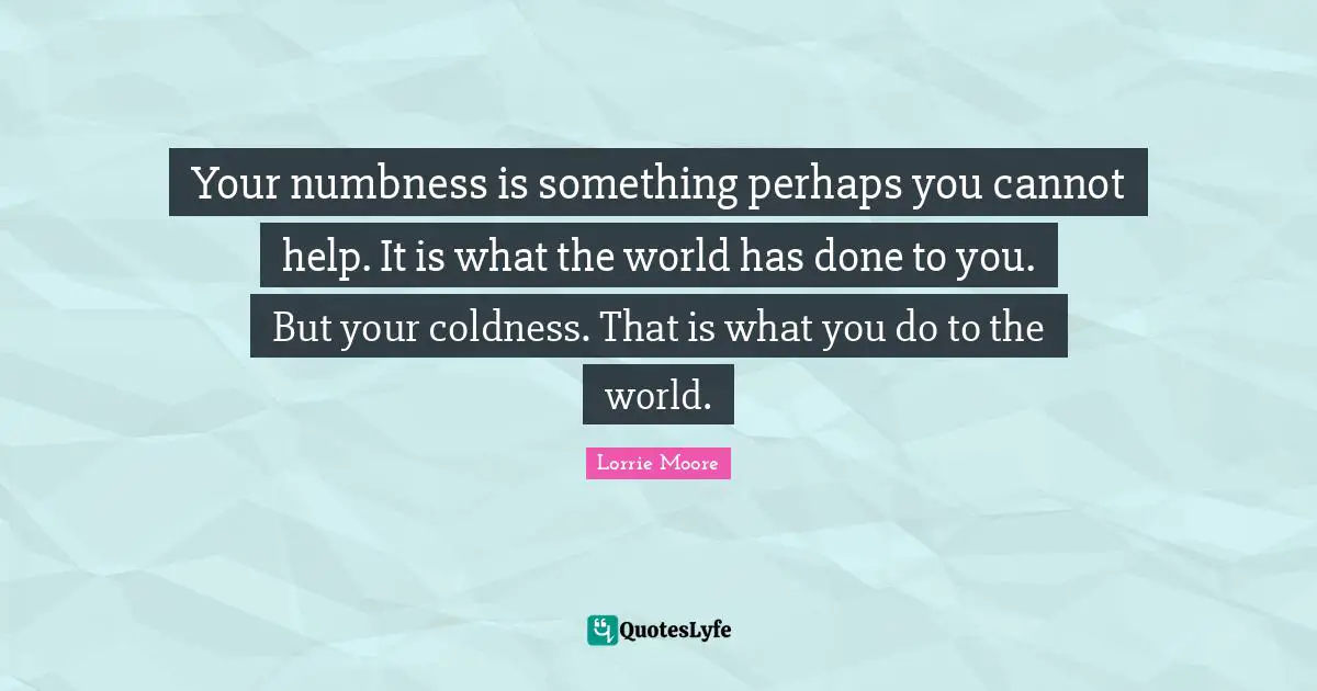 Lorrie Moore Quotes: "Your numbness is something perhaps you cannot help. It is what the world has done to you. But your coldness. That is what you do to the world."