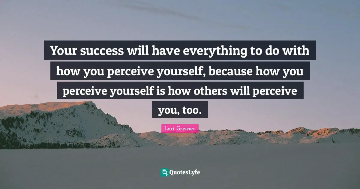 Your success will have everything to do with how you perceive yourself, because how you perceive yourself is how others will perceive you, too.