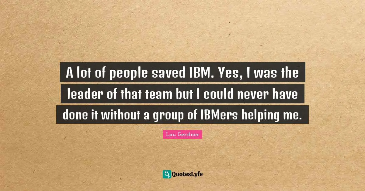 A lot of people saved IBM. Yes, I was the leader of that team but I could never have done it without a group of IBMers helping me.