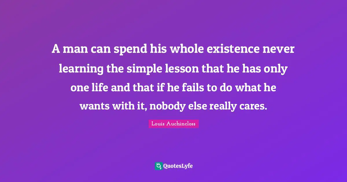 A man can spend his whole existence never learning the simple lesson that he has only one life and that if he fails to do what he wants with it, nobody else really cares.