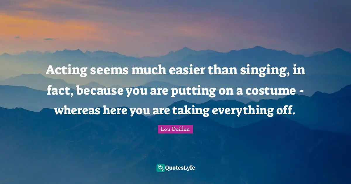 Acting seems much easier than singing, in fact, because you are putting on a costume - whereas here you are taking everything off.