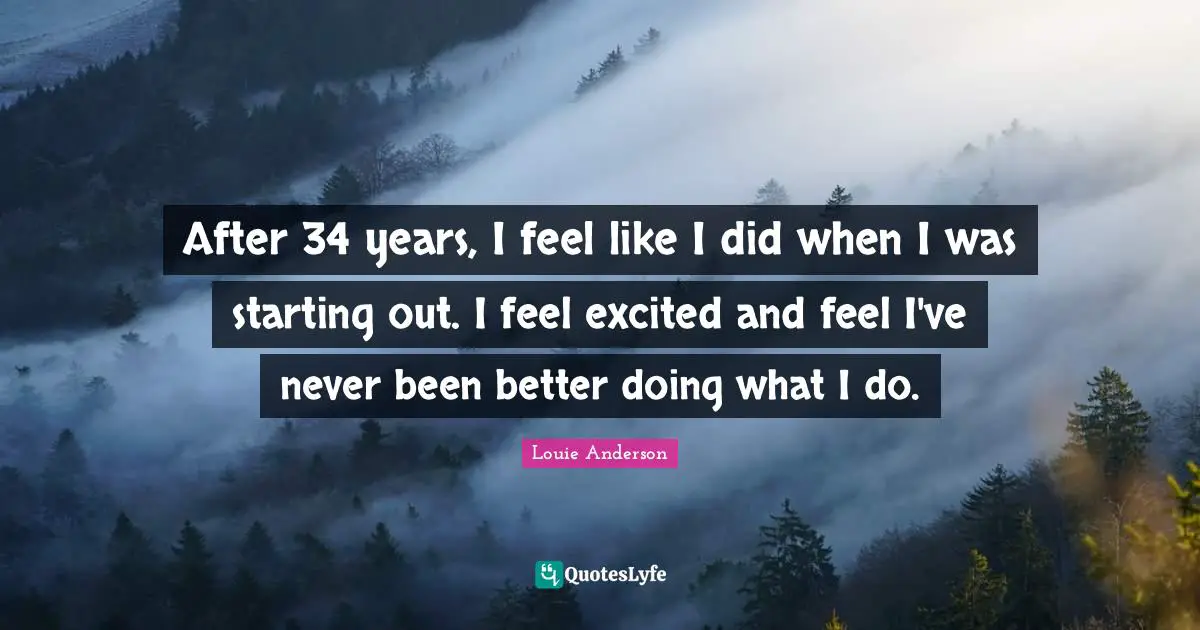 After 34 years, I feel like I did when I was starting out. I feel excited and feel I've never been better doing what I do.