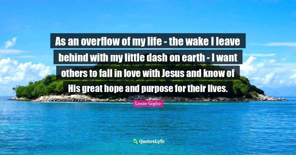 As an overflow of my life - the wake I leave behind with my little dash on earth - I want others to fall in love with Jesus and know of His great hope and purpose for their lives.