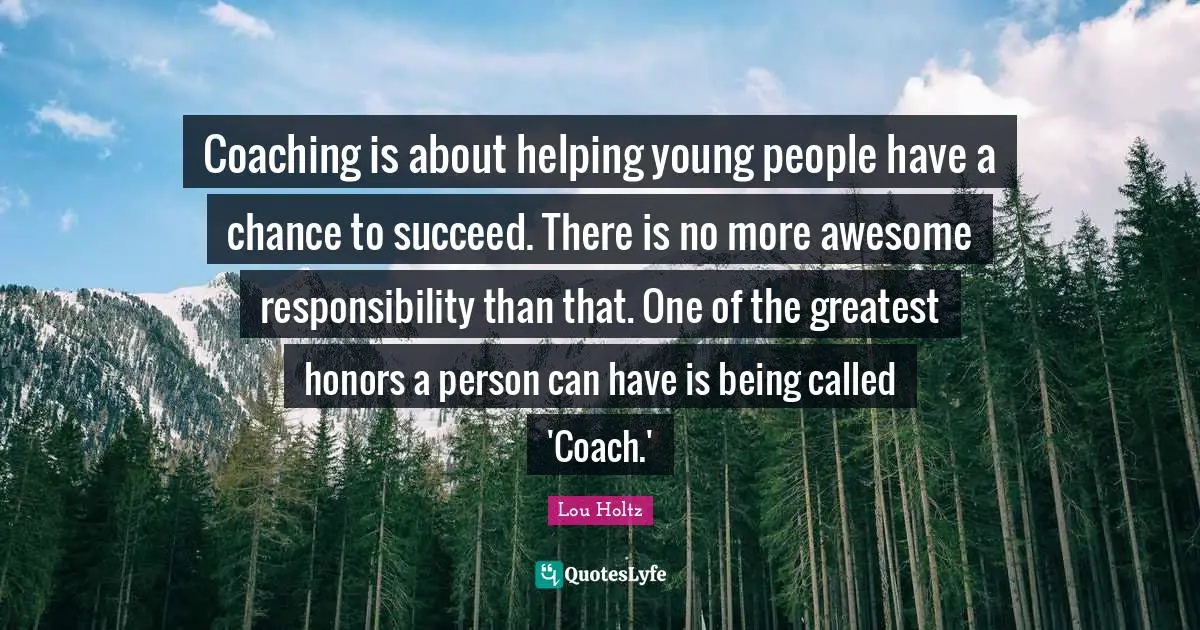 Coaching is about helping young people have a chance to succeed. There is no more awesome responsibility than that. One of the greatest honors a person can have is being called 'Coach.'