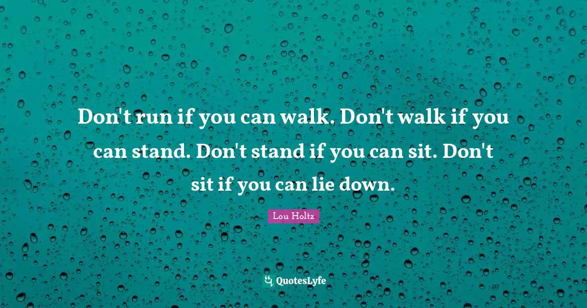 Don't run if you can walk. Don't walk if you can stand. Don't stand if you can sit. Don't sit if you can lie down.