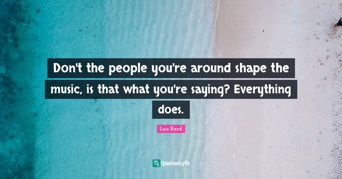 Don't the people you're around shape the music, is that what you're saying? Everything does.