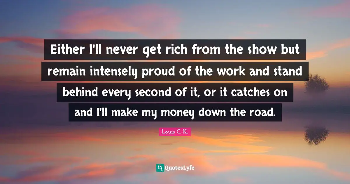 Either I'll never get rich from the show but remain intensely proud of the work and stand behind every second of it, or it catches on and I'll make my money down the road.