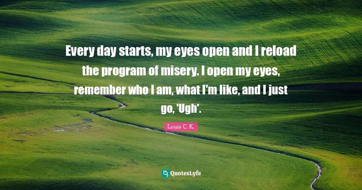 Every day starts, my eyes open and I reload the program of misery. I open my eyes, remember who I am, what I'm like, and I just go, 'Ugh'.