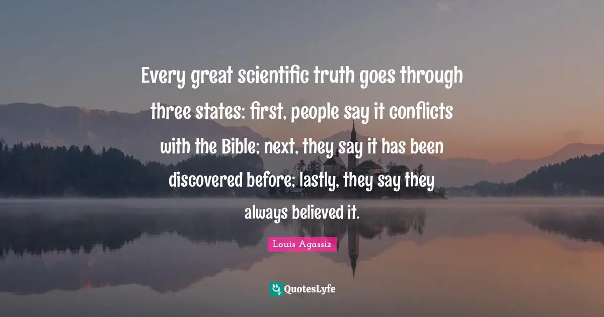 Every great scientific truth goes through three states: first, people say it conflicts with the Bible; next, they say it has been discovered before; lastly, they say they always believed it.