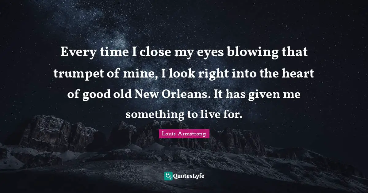 Given Quotes: "Every time I close my eyes blowing that trumpet of mine, I look right into the heart of good old New Orleans. It has given me something to live for."