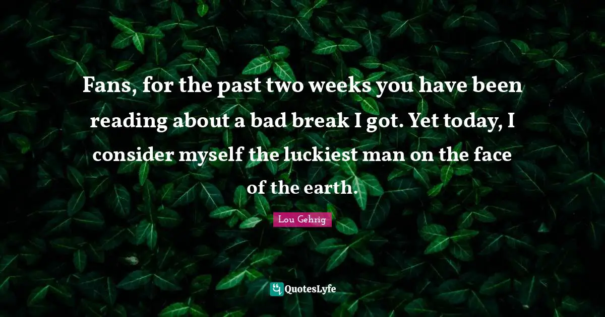 Fans, for the past two weeks you have been reading about a bad break I got. Yet today, I consider myself the luckiest man on the face of the earth.