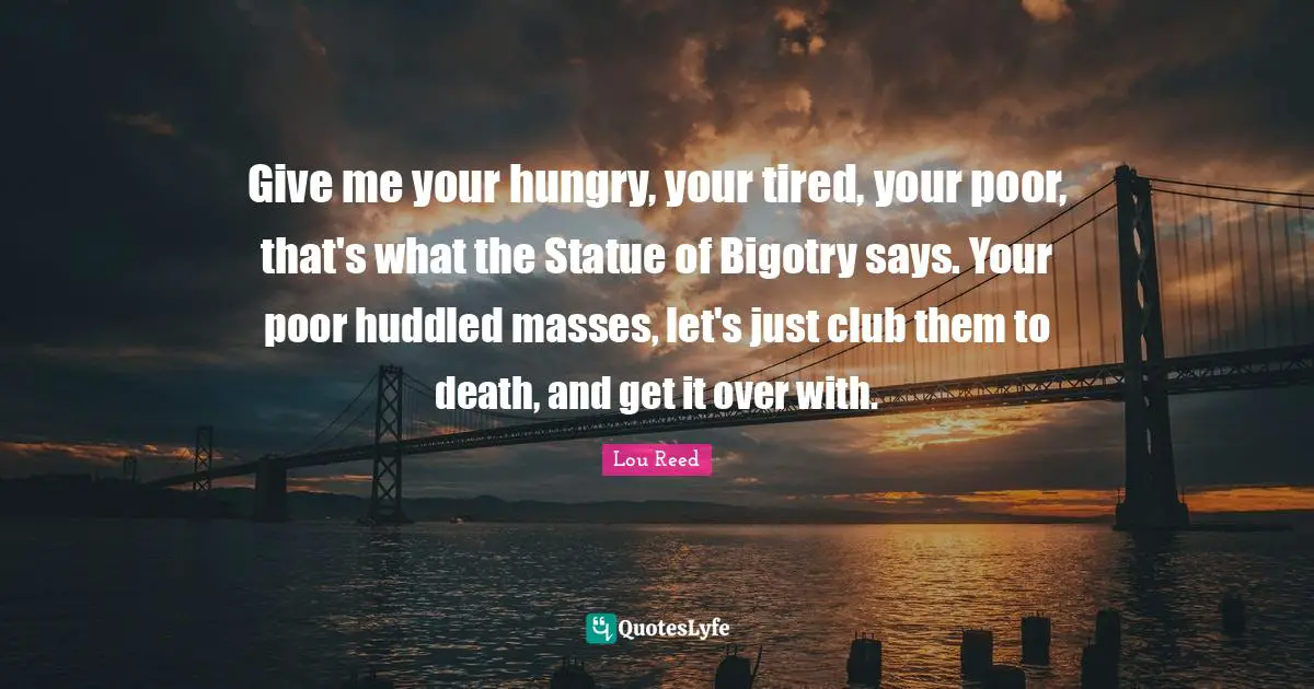 Give me your hungry, your tired, your poor, that's what the Statue of Bigotry says. Your poor huddled masses, let's just club them to death, and get it over with.