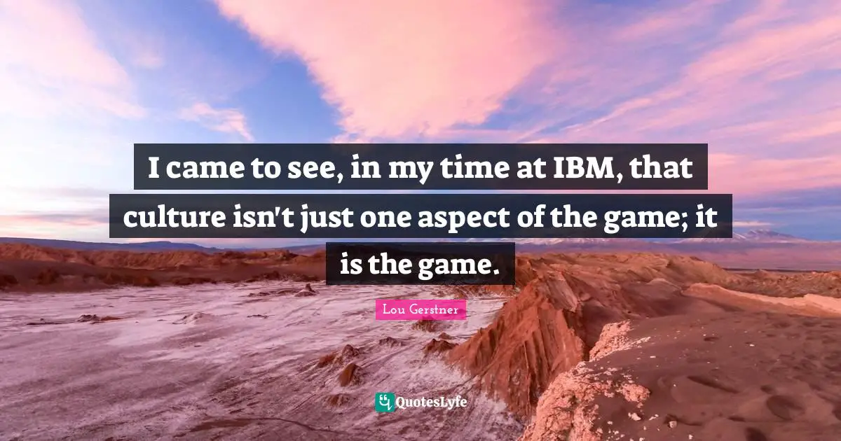 I came to see, in my time at IBM, that culture isn't just one aspect of the game; it is the game.