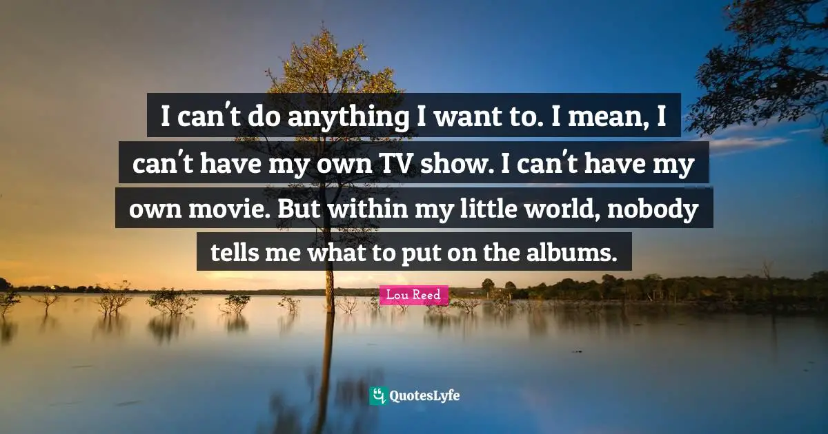 I can't do anything I want to. I mean, I can't have my own TV show. I can't have my own movie. But within my little world, nobody tells me what to put on the albums.