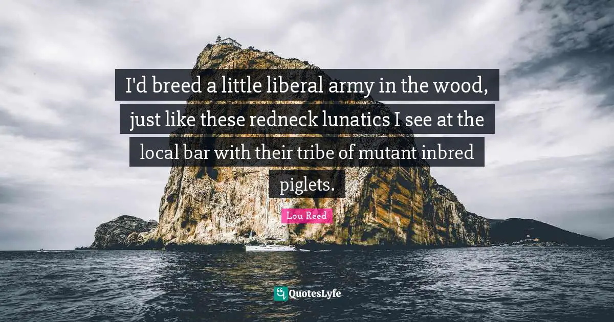 I'd breed a little liberal army in the wood, just like these redneck lunatics I see at the local bar with their tribe of mutant inbred piglets.