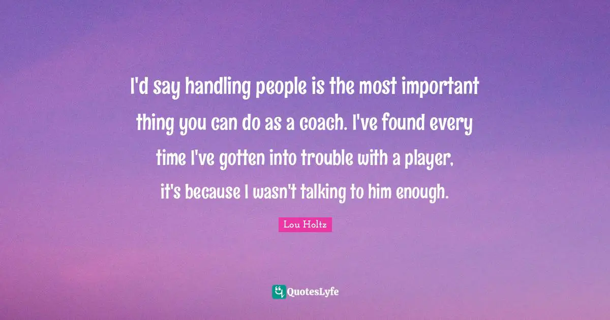 I'd say handling people is the most important thing you can do as a coach. I've found every time I've gotten into trouble with a player, it's because I wasn't talking to him enough.