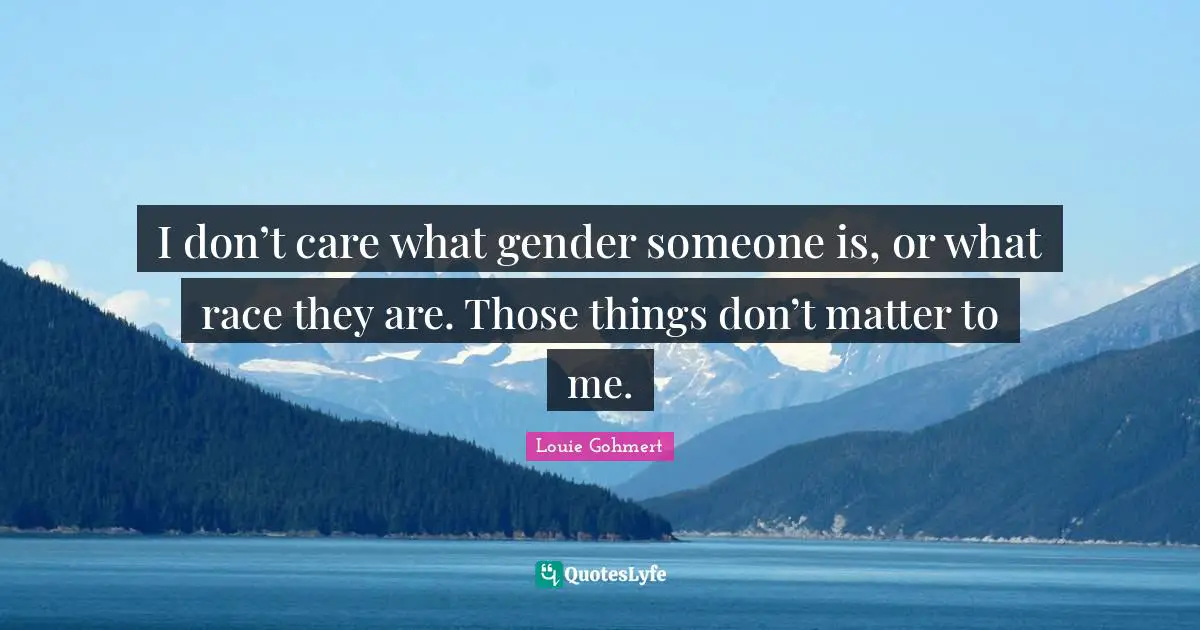 I don’t care what gender someone is, or what race they are. Those things don’t matter to me.
