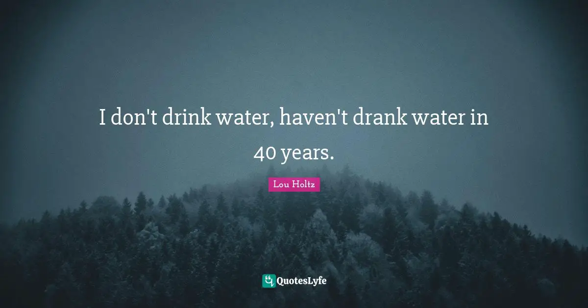 I don't drink water, haven't drank water in 40 years.