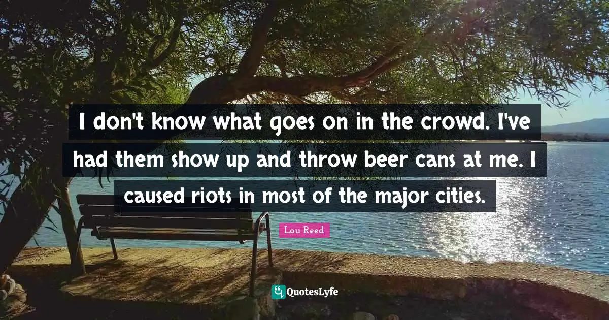 I don't know what goes on in the crowd. I've had them show up and throw beer cans at me. I caused riots in most of the major cities.