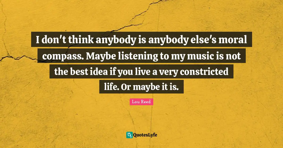 I don't think anybody is anybody else's moral compass. Maybe listening to my music is not the best idea if you live a very constricted life. Or maybe it is.